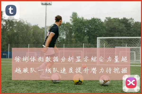 徐彬体测数据分析显示综合力量超越狼队一线队速度提升潜力待挖掘