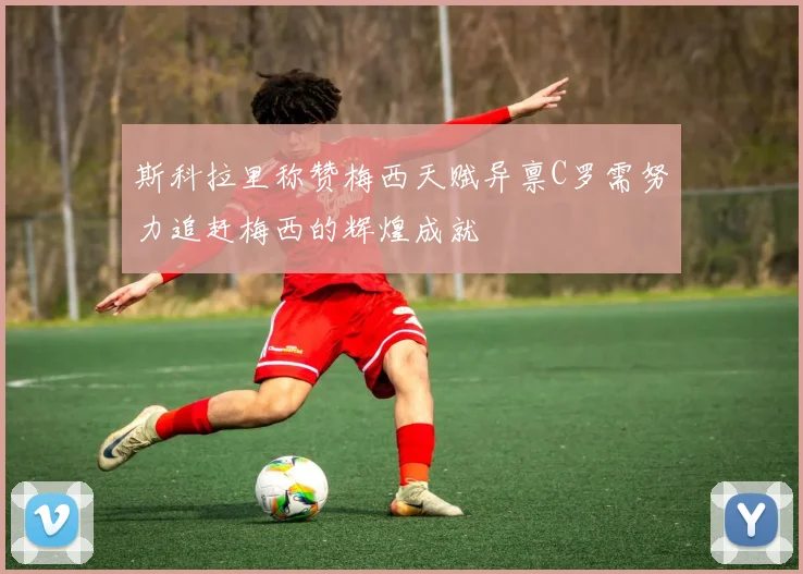 斯科拉里称赞梅西天赋异禀C罗需努力追赶梅西的辉煌成就