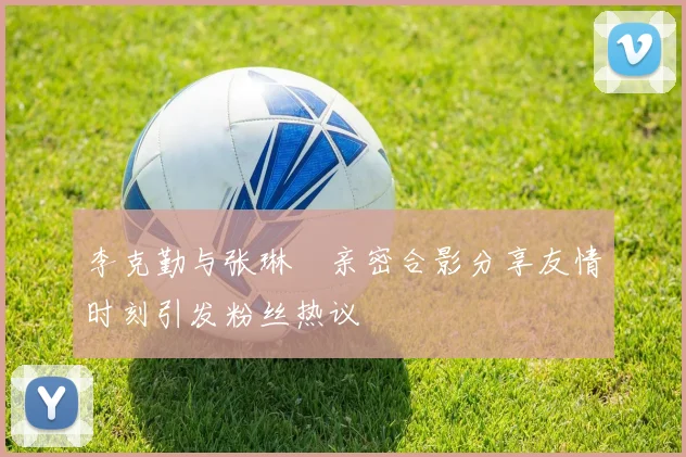 李克勤与张琳芃亲密合影分享友情时刻引发粉丝热议