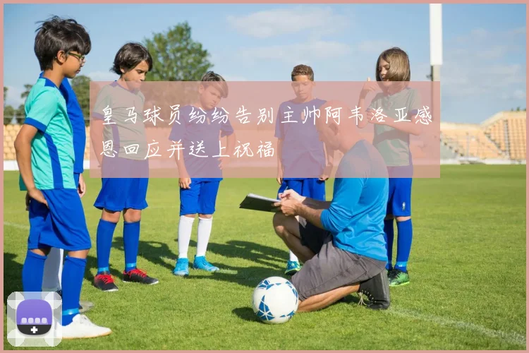 皇马球员纷纷告别主帅阿韦洛亚感恩回应并送上祝福