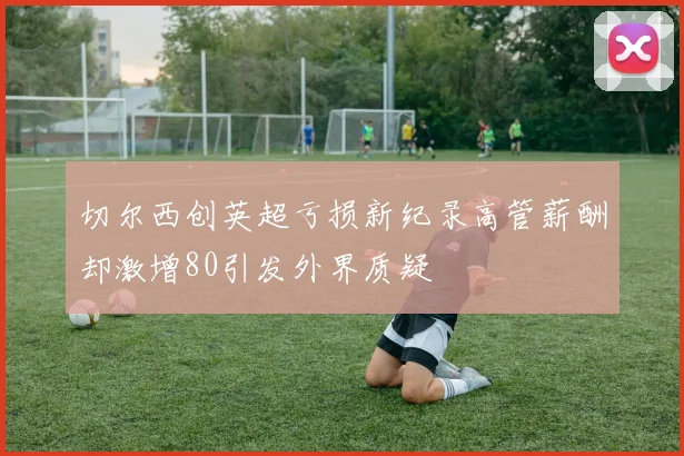 切尔西创英超亏损新纪录高管薪酬却激增80引发外界质疑