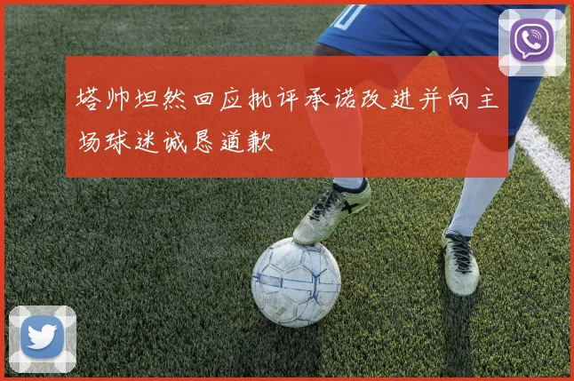 塔帅坦然回应批评承诺改进并向主场球迷诚恳道歉