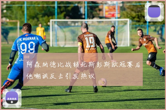 阿森纳德比战锁死斯彭斯欧冠赛后他嘲讽反击引发热议