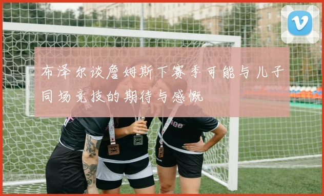 布泽尔谈詹姆斯下赛季可能与儿子同场竞技的期待与感慨
