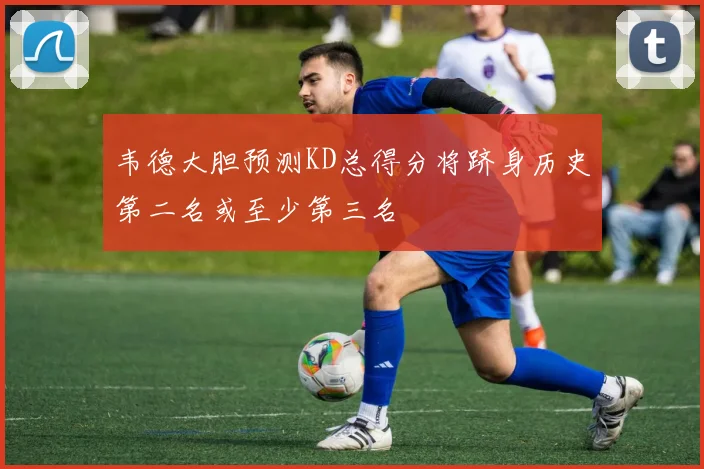 韦德大胆预测KD总得分将跻身历史第二名或至少第三名