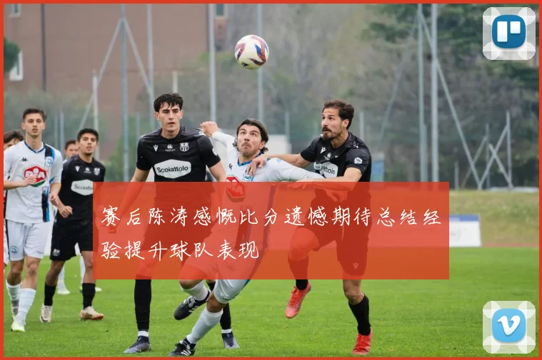 赛后陈涛感慨比分遗憾期待总结经验提升球队表现