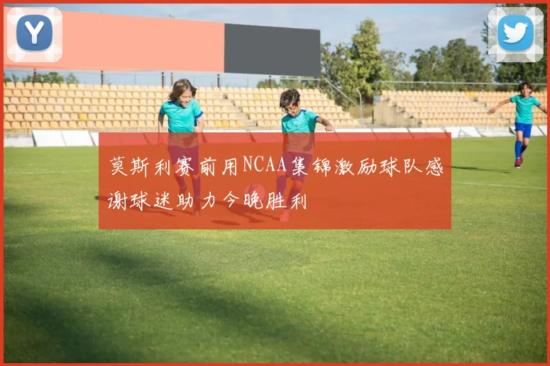 莫斯利赛前用NCAA集锦激励球队感谢球迷助力今晚胜利
