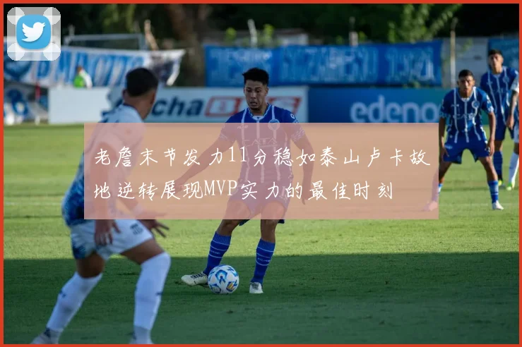 老詹末节发力11分稳如泰山卢卡故地逆转展现MVP实力的最佳时刻