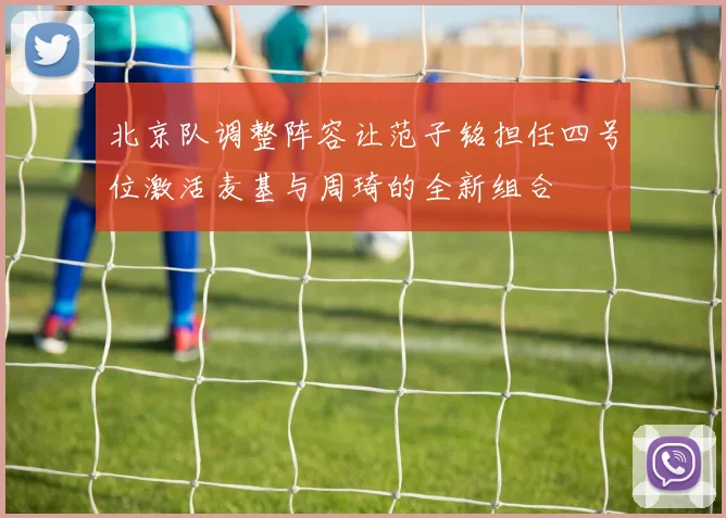 北京队调整阵容让范子铭担任四号位激活麦基与周琦的全新组合