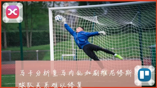 马卡分析皇马内乱加剧维尼修斯与球队关系难以修复