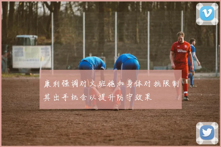 康利强调对文班施加身体对抗限制其出手机会以提升防守效果