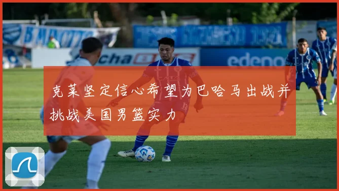 克莱坚定信心希望为巴哈马出战并挑战美国男篮实力