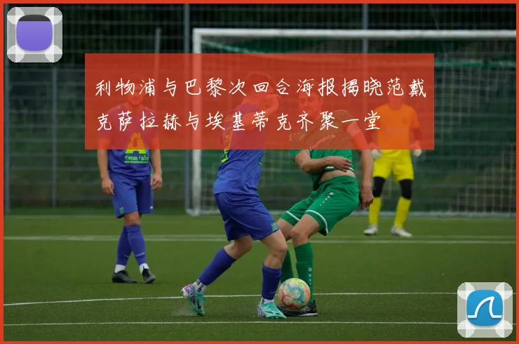 利物浦与巴黎次回合海报揭晓范戴克萨拉赫与埃基蒂克齐聚一堂