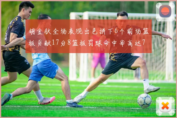 胡金秋全场表现出色拼下6个前场篮板贡献17分8篮板罚球命中率高达75