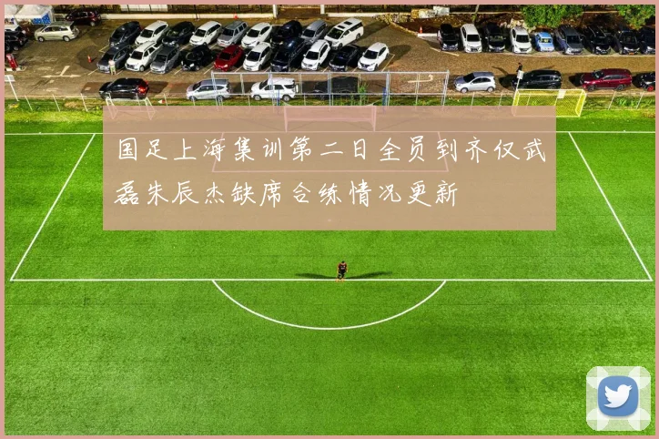 国足上海集训第二日全员到齐仅武磊朱辰杰缺席合练情况更新