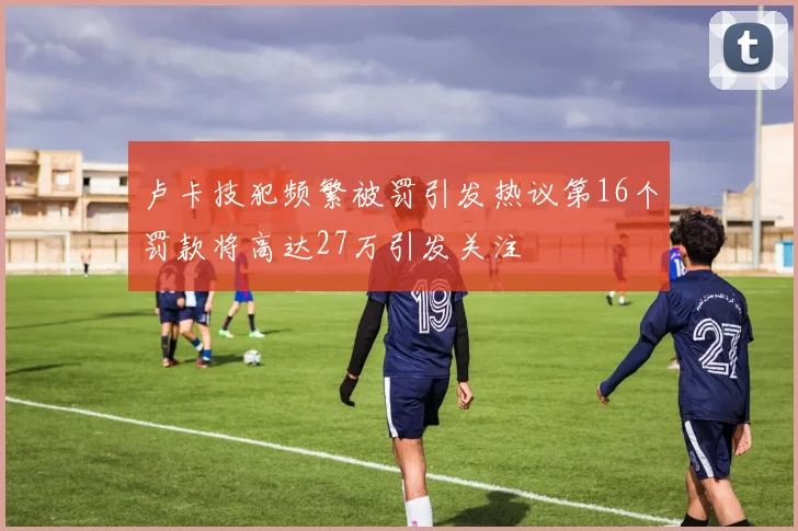 卢卡技犯频繁被罚引发热议第16个罚款将高达27万引发关注