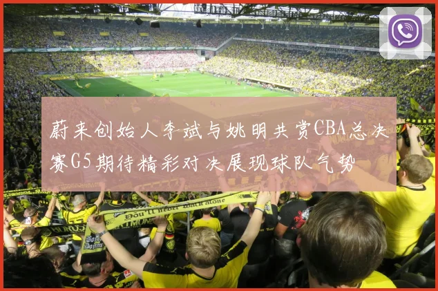 蔚来创始人李斌与姚明共赏CBA总决赛G5期待精彩对决展现球队气势