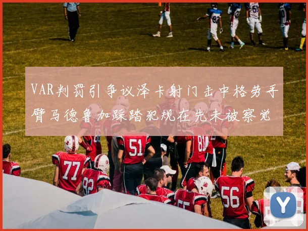 VAR判罚引争议泽卡射门击中格劳手臂马德鲁加踩踏犯规在先未被察觉