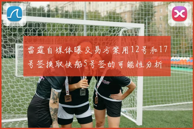 雷霆自媒体曝交易方案用12号和17号签换取快船5号签的可能性分析