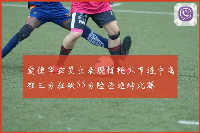 爱德华兹复出表现惊艳末节连中高难三分狂砍55分险些逆转比赛