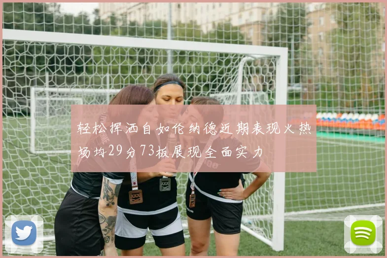 轻松挥洒自如伦纳德近期表现火热场均29分73板展现全面实力