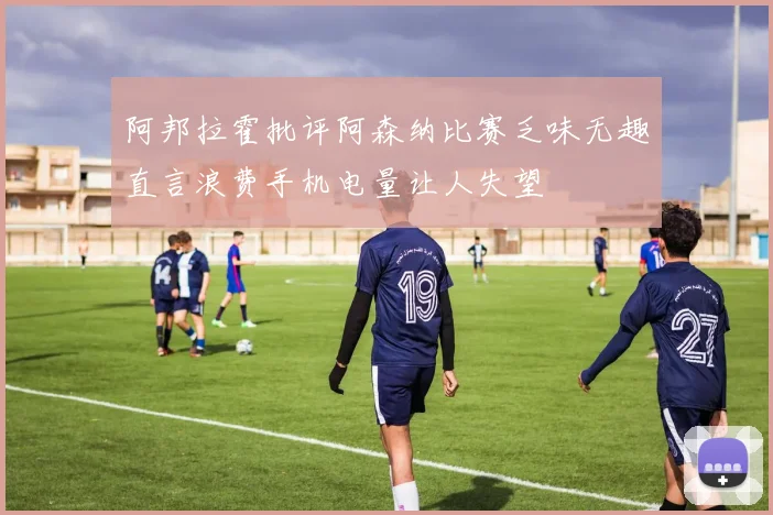 阿邦拉霍批评阿森纳比赛乏味无趣直言浪费手机电量让人失望