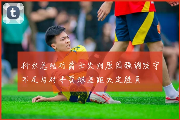 科尔总结对爵士失利原因强调防守不足与对手罚球差距决定胜负