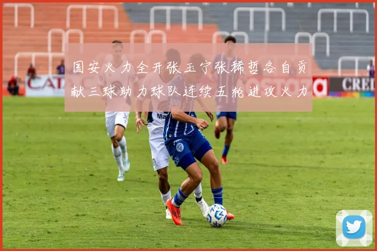 国安火力全开张玉宁张稀哲各自贡献三球助力球队连续五轮进攻火力猛增