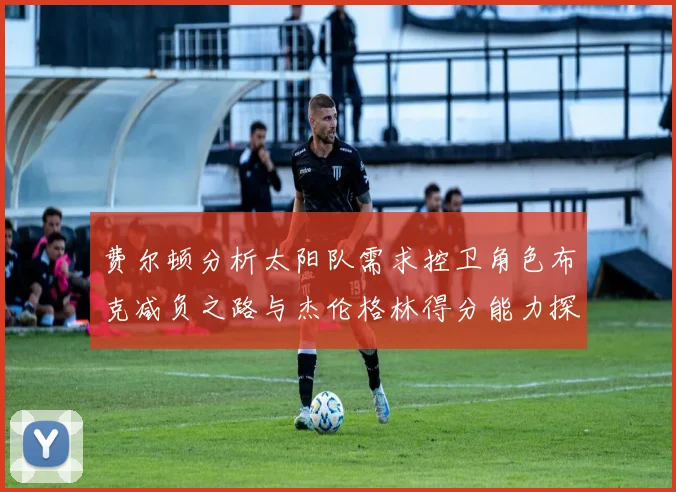 费尔顿分析太阳队需求控卫角色布克减负之路与杰伦格林得分能力探讨