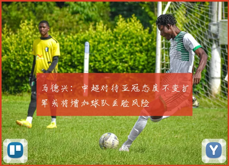 马德兴：中超对待亚冠态度不变扩军或将增加球队丢脸风险