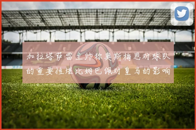加拉塔萨雷主帅称奥斯梅恩对球队的重要性堪比姆巴佩对皇马的影响